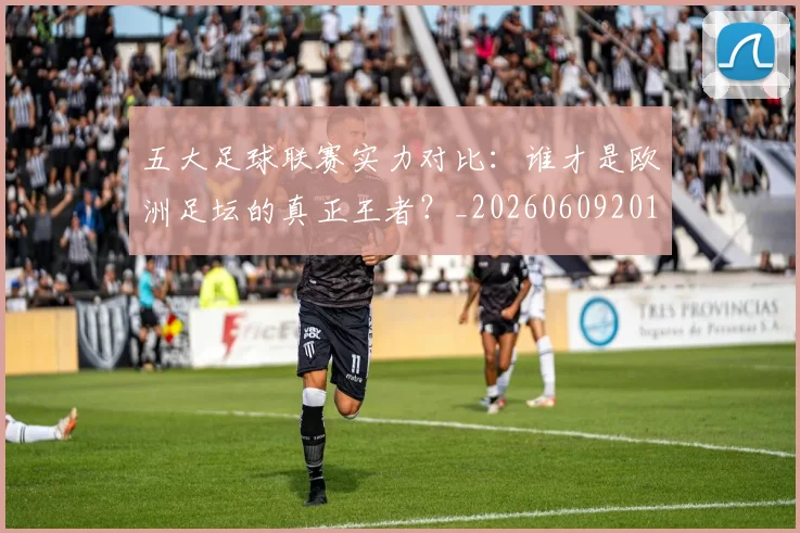 五大足球联赛实力对比：谁才是欧洲足坛的真正王者？_20260609201639