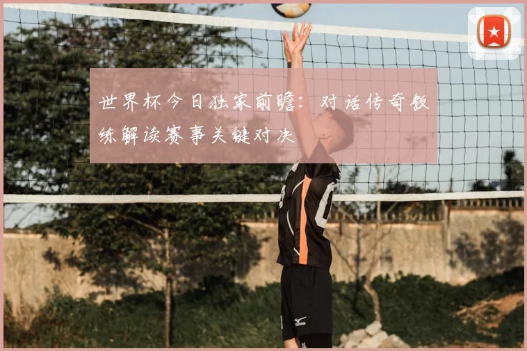 世界杯今日独家前瞻:对话传奇教练解读赛事关键对决