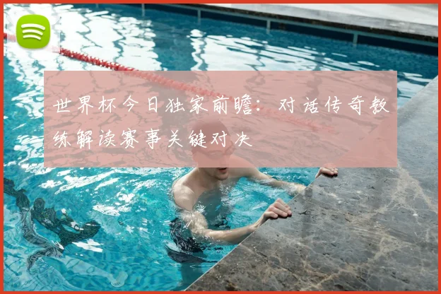 世界杯今日独家前瞻：对话传奇教练解读赛事关键对决
