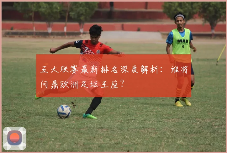 五大联赛最新排名深度解析：谁将问鼎欧洲足坛王座？