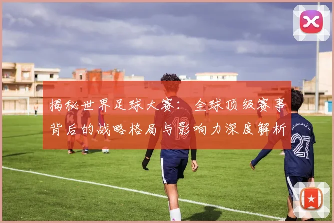 揭秘世界足球大赛:全球顶级赛事背后的战略格局与影响力深度解析