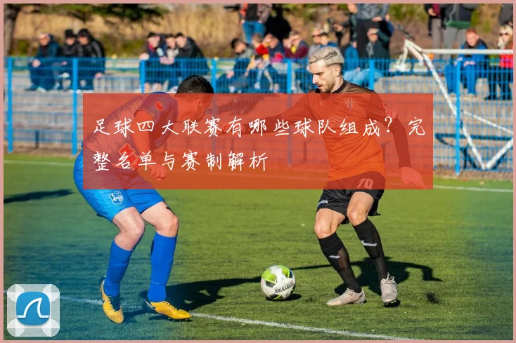 足球四大联赛有哪些球队组成？完整名单与赛制解析