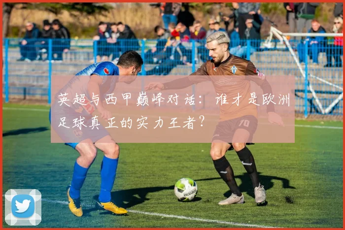 英超与西甲巅峰对话：谁才是欧洲足球真正的实力王者？